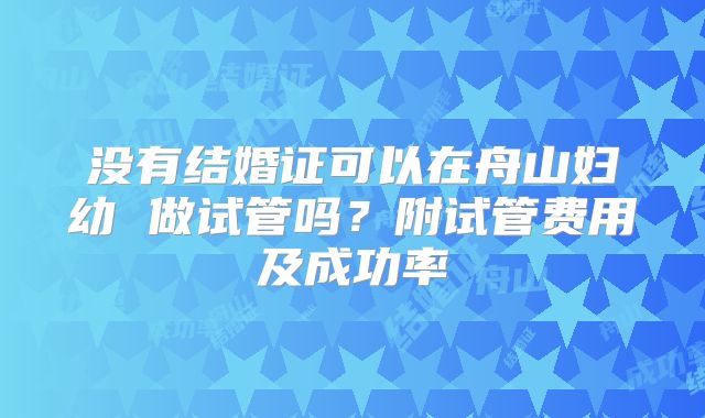 没有结婚证可以在舟山妇幼 做试管吗？附试管费用及成功率