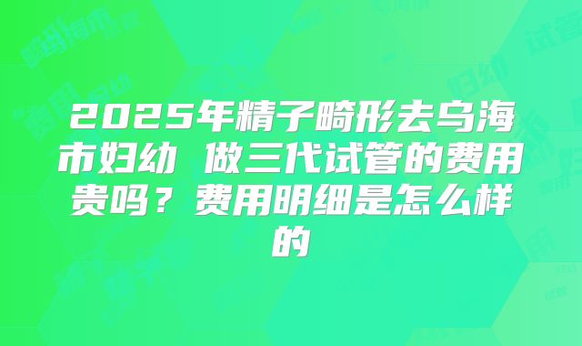 2025年精子畸形去乌海市妇幼 做三代试管的费用贵吗？费用明细是怎么样的