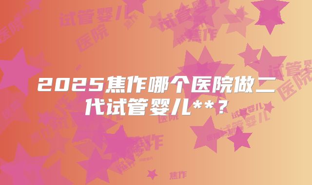 2025焦作哪个医院做二代试管婴儿**?