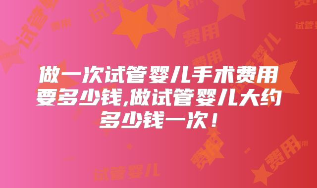 做一次试管婴儿手术费用要多少钱,做试管婴儿大约多少钱一次！