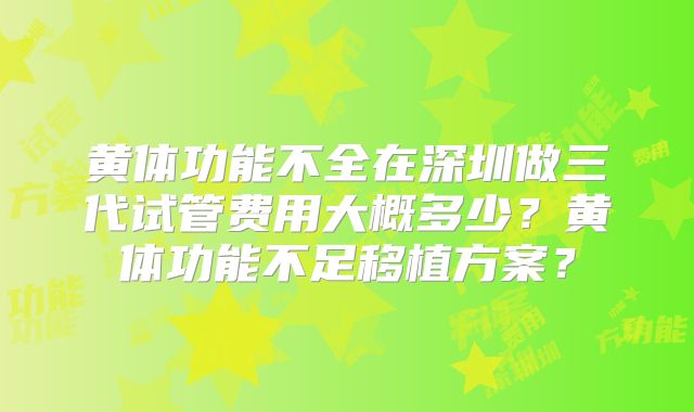 黄体功能不全在深圳做三代试管费用大概多少？黄体功能不足移植方案？