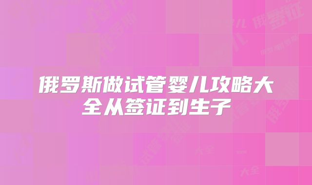 俄罗斯做试管婴儿攻略大全从签证到生子