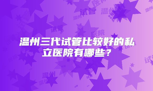 温州三代试管比较好的私立医院有哪些？