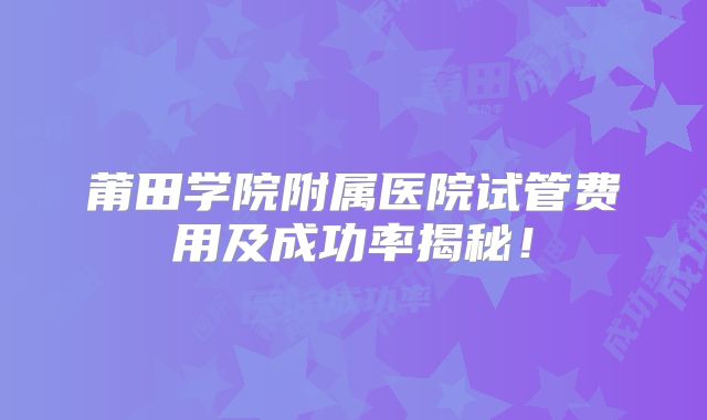 莆田学院附属医院试管费用及成功率揭秘！