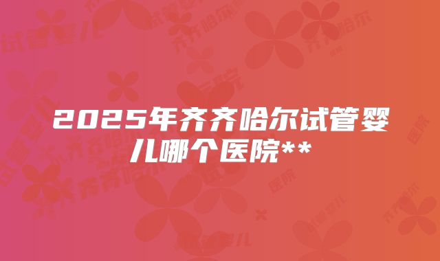2025年齐齐哈尔试管婴儿哪个医院**