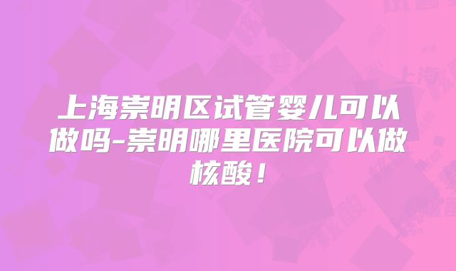 上海崇明区试管婴儿可以做吗-崇明哪里医院可以做核酸！