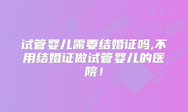 试管婴儿需要结婚证吗,不用结婚证做试管婴儿的医院！