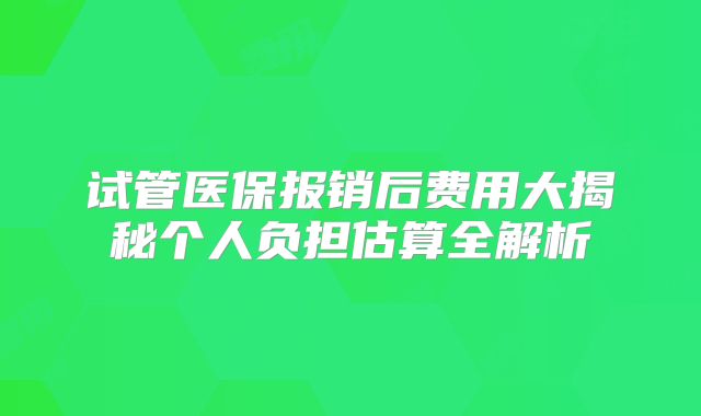 试管医保报销后费用大揭秘个人负担估算全解析