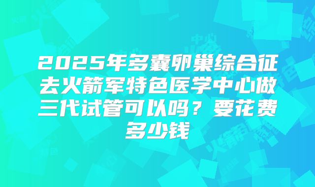 2025年多囊卵巢综合征去火箭军特色医学中心做三代试管可以吗？要花费多少钱