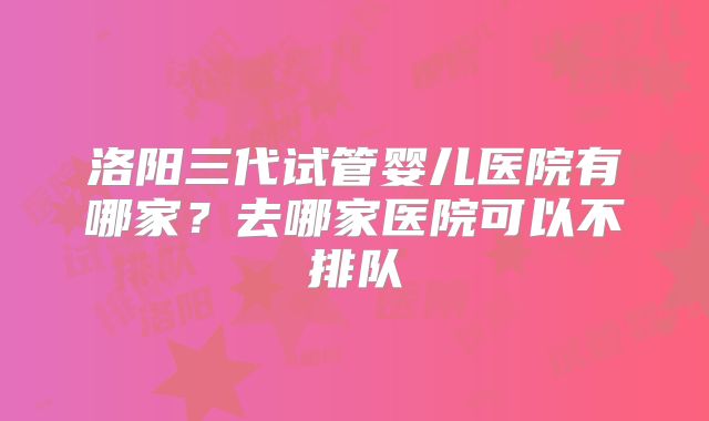 洛阳三代试管婴儿医院有哪家？去哪家医院可以不排队