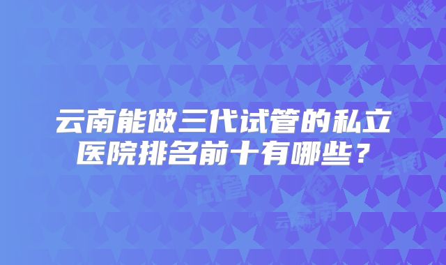 云南能做三代试管的私立医院排名前十有哪些?