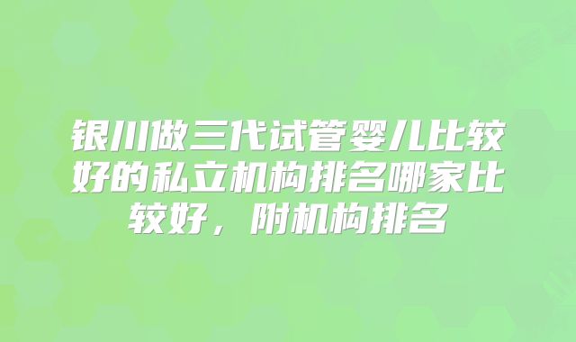 银川做三代试管婴儿比较好的私立机构排名哪家比较好，附机构排名