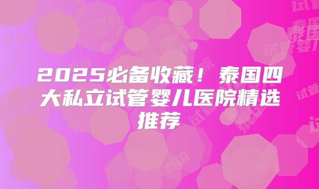 2025必备收藏！泰国四大私立试管婴儿医院精选推荐