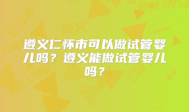 遵义仁怀市可以做试管婴儿吗？遵义能做试管婴儿吗？