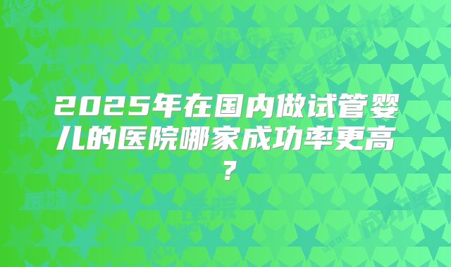 2025年在国内做试管婴儿的医院哪家成功率更高？