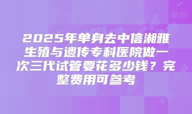 2025年单身去中信湘雅生殖与遗传专科医院做一次三代试管要花多少钱？完整费用可参考