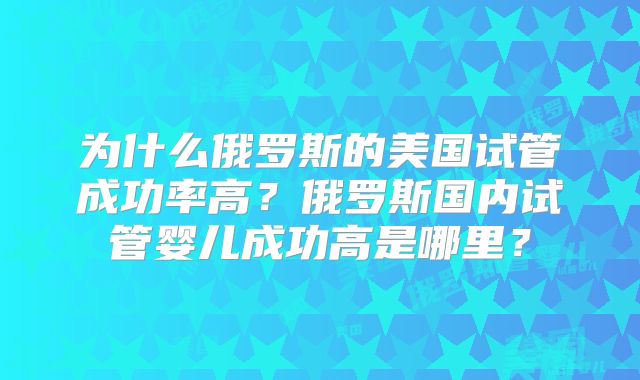 为什么俄罗斯的美国试管成功率高?俄罗斯国内试管婴儿成功高是哪里?