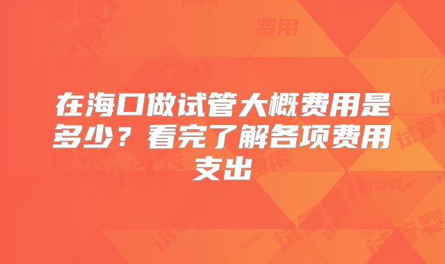 在海口做试管大概费用是多少？看完了解各项费用支出