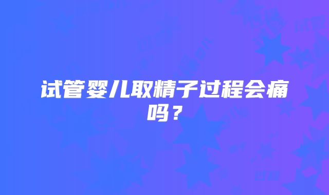 试管婴儿取精子过程会痛吗?