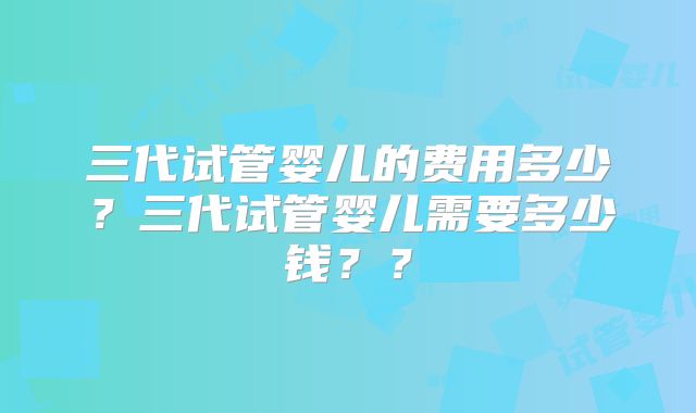 三代试管婴儿的费用多少？三代试管婴儿需要多少钱？？
