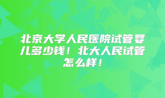 北京大学人民医院试管婴儿多少钱！北大人民试管怎么样！