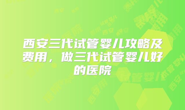 西安三代试管婴儿攻略及费用，做三代试管婴儿好的医院
