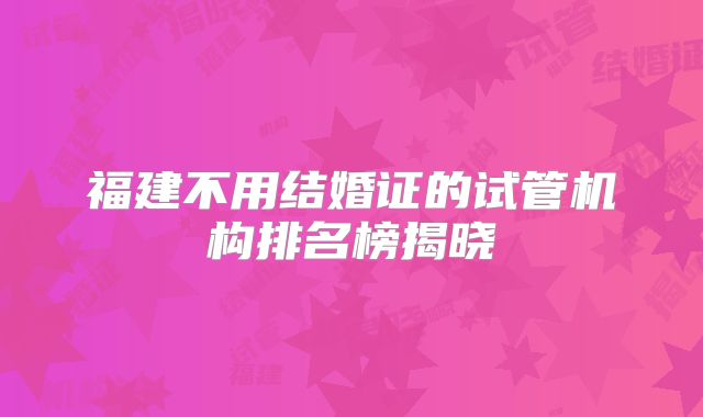 福建不用结婚证的试管机构排名榜揭晓