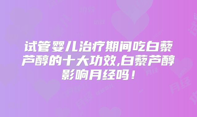 试管婴儿治疗期间吃白藜芦醇的十大功效,白藜芦醇影响月经吗！