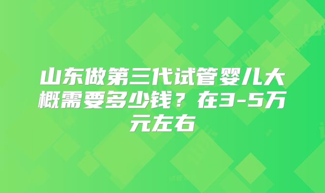 山东做第三代试管婴儿大概需要多少钱？在3-5万元左右
