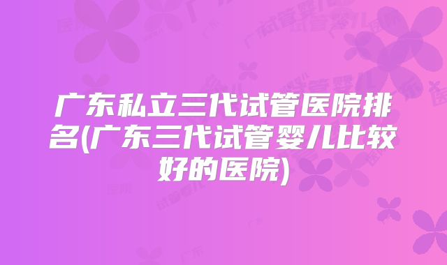 广东私立三代试管医院排名(广东三代试管婴儿比较好的医院)