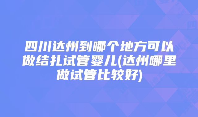 四川达州到哪个地方可以做结扎试管婴儿(达州哪里做试管比较好)