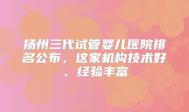 扬州三代试管婴儿医院排名公布，这家机构技术好、经验丰富