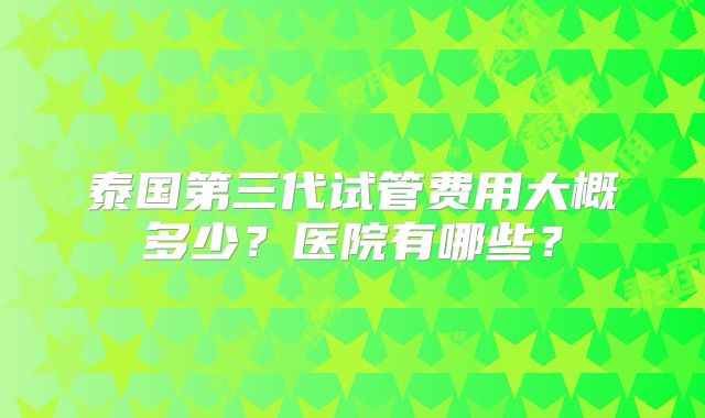 泰国第三代试管费用大概多少?医院有哪些?