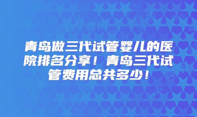 青岛做三代试管婴儿的医院排名分享！青岛三代试管费用总共多少！