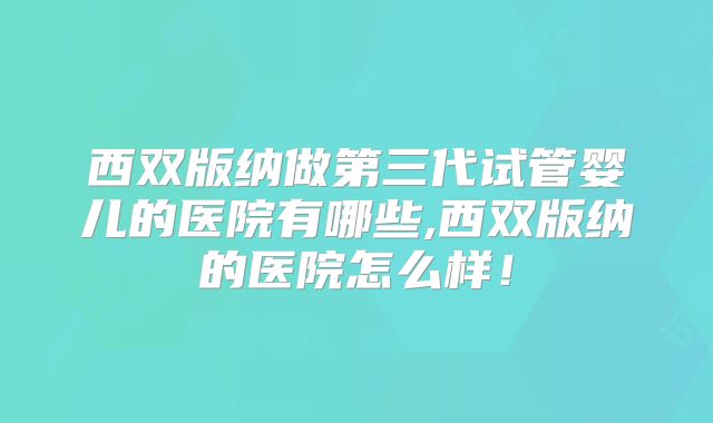 西双版纳做第三代试管婴儿的医院有哪些,西双版纳的医院怎么样！