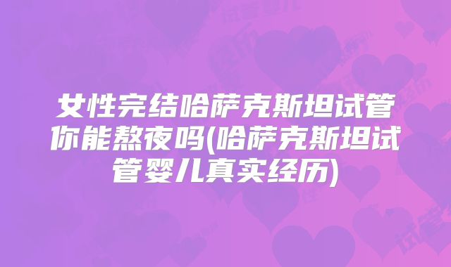 女性完结哈萨克斯坦试管你能熬夜吗(哈萨克斯坦试管婴儿真实经历)
