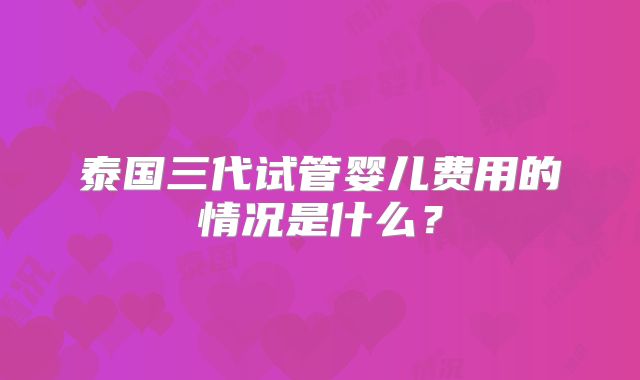 泰国三代试管婴儿费用的情况是什么？