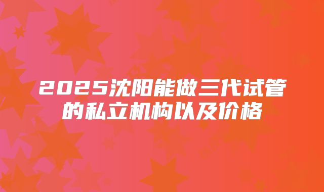2025沈阳能做三代试管的私立机构以及价格