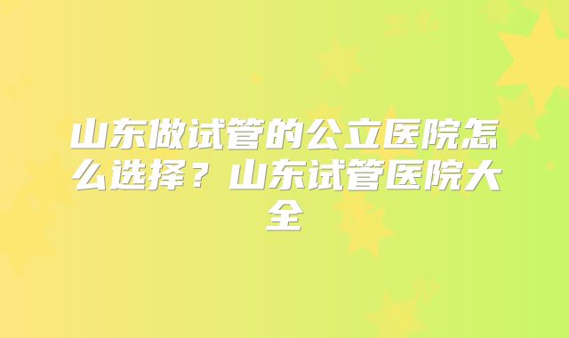 山东做试管的公立医院怎么选择?山东试管医院大全