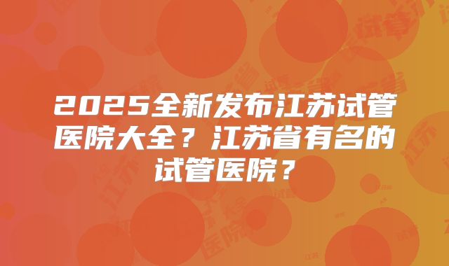 2025全新发布江苏试管医院大全?江苏省有名的试管医院?