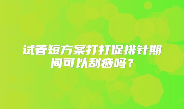试管短方案打打促排针期间可以刮痧吗?