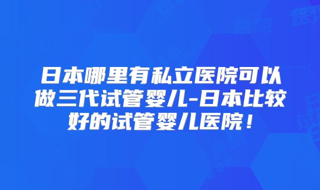 日本哪里有私立医院可以做三代试管婴儿-日本比较好的试管婴儿医院!
