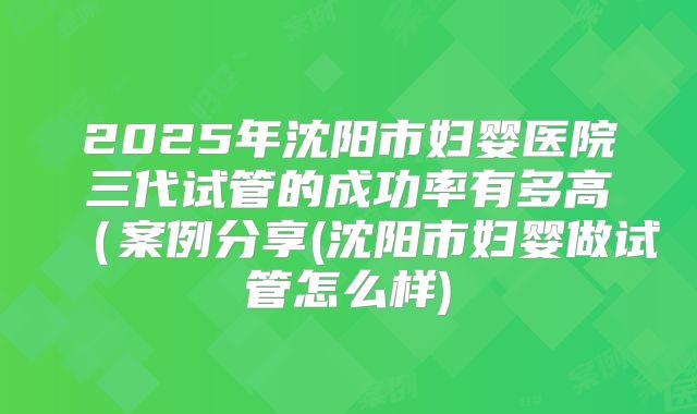 2025年沈阳市妇婴医院三代试管的成功率有多高（案例分享(沈阳市妇婴做试管怎么样)