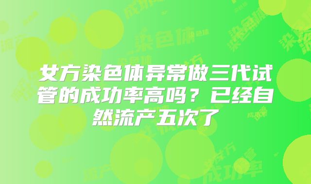 女方染色体异常做三代试管的成功率高吗？已经自然流产五次了