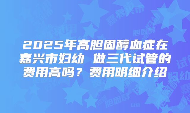 2025年高胆固醇血症在嘉兴市妇幼 做三代试管的费用高吗?费用明细介绍