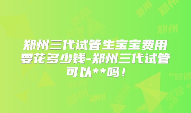 郑州三代试管生宝宝费用要花多少钱-郑州三代试管可以**吗！