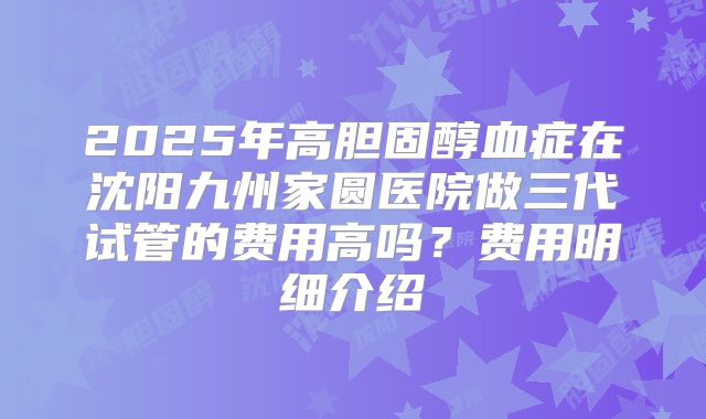 2025年高胆固醇血症在沈阳九州家圆医院做三代试管的费用高吗？费用明细介绍