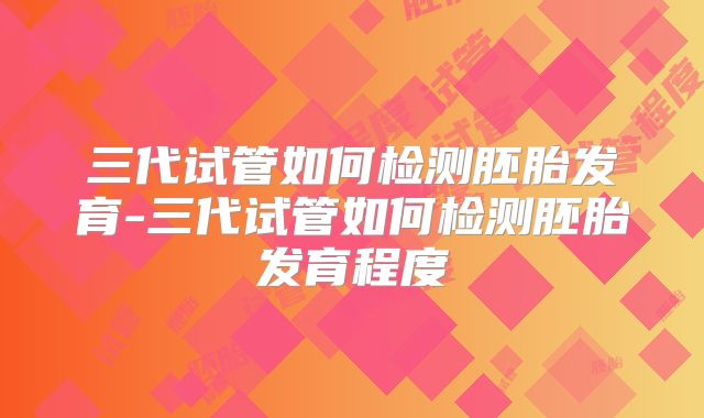 三代试管如何检测胚胎发育-三代试管如何检测胚胎发育程度
