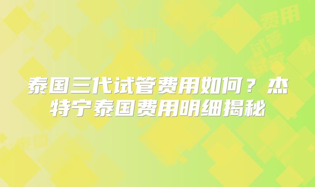 泰国三代试管费用如何？杰特宁泰国费用明细揭秘
