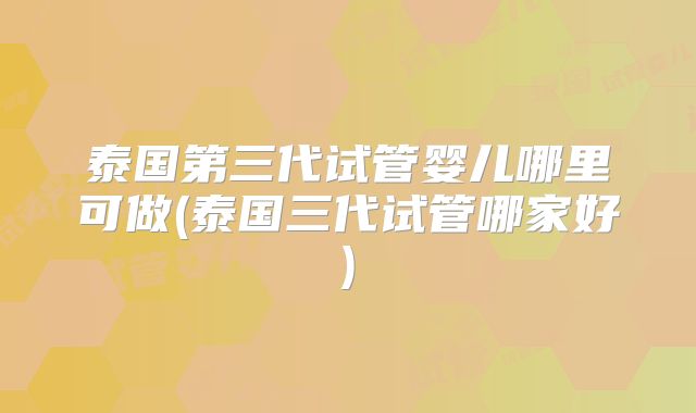 泰国第三代试管婴儿哪里可做(泰国三代试管哪家好)